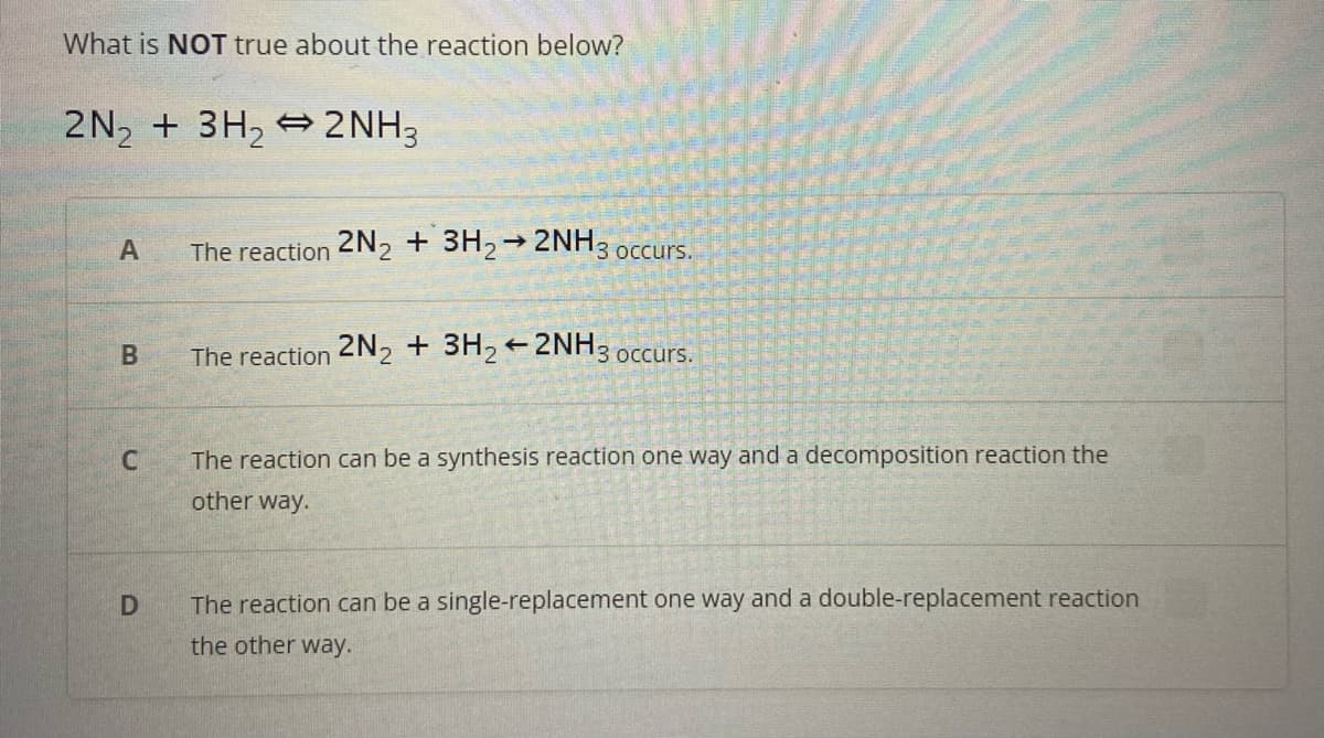 What is NOT true about the reaction below?
2N₂ + 3H₂2NH3
A
B
C
D
The reaction 2N2 + 3H2 → 2NH3 occurs.
The reaction 2N2 + 3H₂2NH3 occurs.
The reaction can be a synthesis reaction one way and a decomposition reaction the
other way.
The reaction can be a single-replacement one way and a double-replacement reaction
the other way.