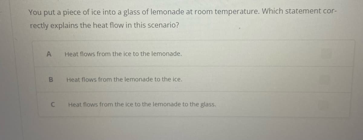 You put a piece of ice into a glass of lemonade at room temperature. Which statement cor-
rectly explains the heat flow in this scenario?
A
B
C
Heat flows from the ice to the lemonade.
Heat flows from the lemonade to the ice.
Heat flows from the ice to the lemonade to the glass.