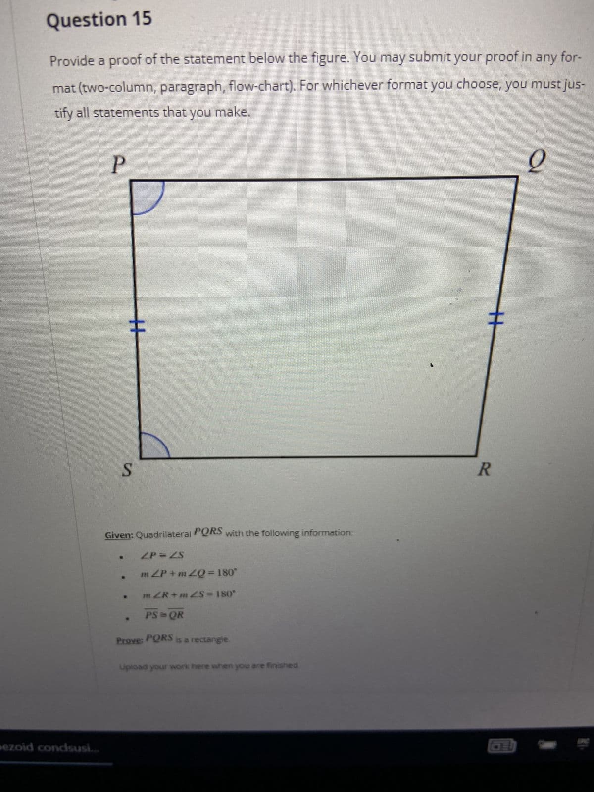 Question 15
Provide a proof of the statement below the figure. You may submit your proof in any for-
mat (two-column, paragraph, flow-chart). For whichever format you choose, you must jus-
tify all statements that you make.
2
P
pezoid condsusi...
H
S
Given: Quadrilateral PQRS with the following information:
2P=2S
m<P +m¿Q = 180°
m<R+m£$ = 180°
PS=QR
Prove: PQRS is a rectangle.
Upload your work here when you are finished
R