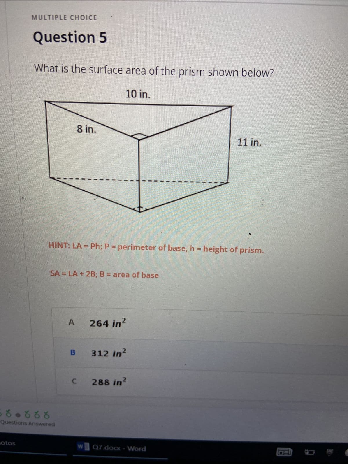 ### Multiple Choice

#### Question 5

**What is the surface area of the prism shown below?**

<div style="text-align: center;">
  <img src="image_of_prism.png" alt="Prism diagram" />
</div>

The diagram is a three-dimensional representation of a prism with the following measurements:
- **Length (l):** 10 inches
- **Width (w):** 8 inches
- **Height (h):** 11 inches

**Hint:**
\[
\text{LA} = P \cdot h
\]
where \( P \) is the perimeter of the base and \( h \) is the height of the prism.

\[
\text{SA} = \text{LA} + 2B
\]
where \( B \) is the area of the base.

---

**Options:**
- **A)** 264 \( \text{in}^2 \)
- **B)** 312 \( \text{in}^2 \)
- **C)** 288 \( \text{in}^2 \)

---

*Select the correct option based on the given information and formulae.*