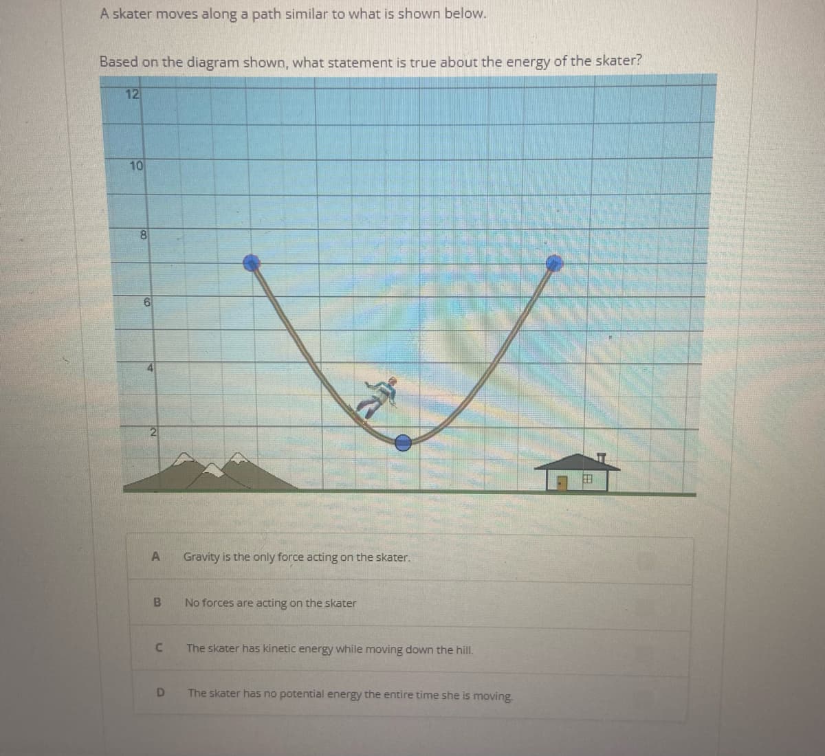 A skater moves along a path similar to what is shown below.
Based on the diagram shown, what statement is true about the energy of the skater?
12
10
8
6
4
A
B
C
D
Gravity is the only force acting on the skater.
No forces are acting on the skater
The skater has kinetic energy while moving down the hill.
The skater has no potential energy the entire time she is moving.
2.8