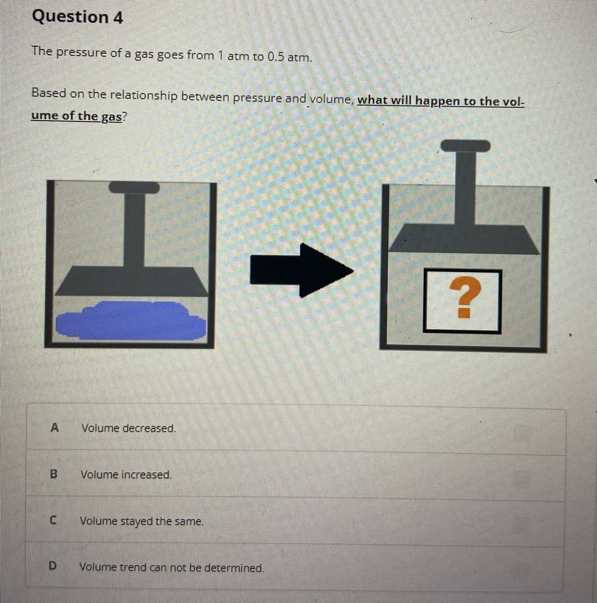 Question 4
The pressure of a gas goes from 1 atm to 0.5 atm.
Based on the relationship between pressure and volume, what will happen to the vol-
ume of the gas?
H
A
Volume decreased.
B Volume increased.
U
Volume stayed the same.
D Volume trend can not be determined.
?