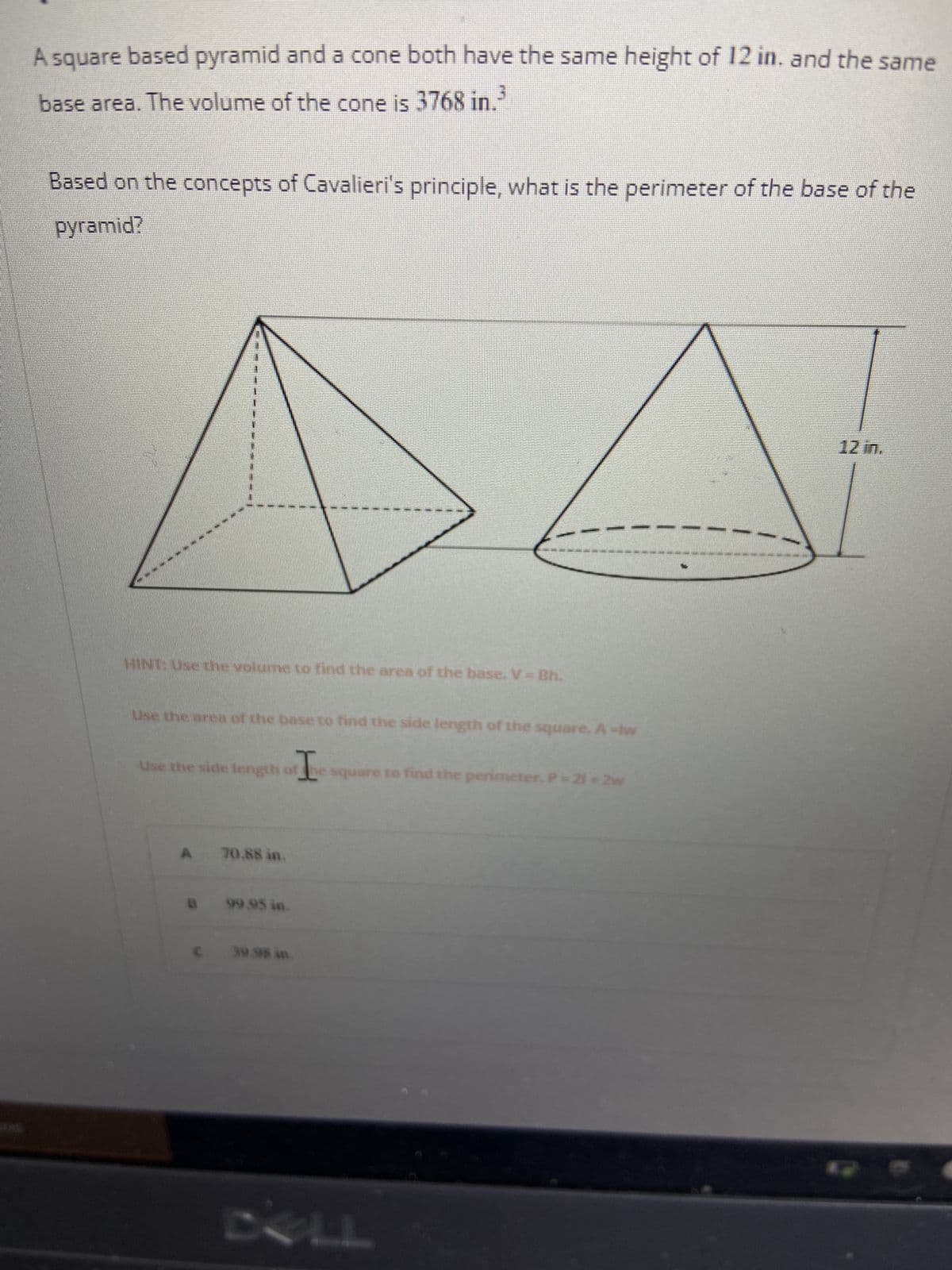 A square based pyramid and a cone both have the same height of 12 in. and the same
base area. The volume of the cone is 3768 in.
Based on the concepts of Cavalieri's principle, what is the perimeter of the base of the
pyramid?
12 in.
HAE PARLE DALT TART FALDA DHE DE
com a pa
HINT: Use the volume to find the area of the base. V = Bh.
Use the area of the base to find the side length of the square. À -lw
I
Use the side length of the square to find the perimeter, P = 21*2w
A
70.88 in.
99.95 in.
B