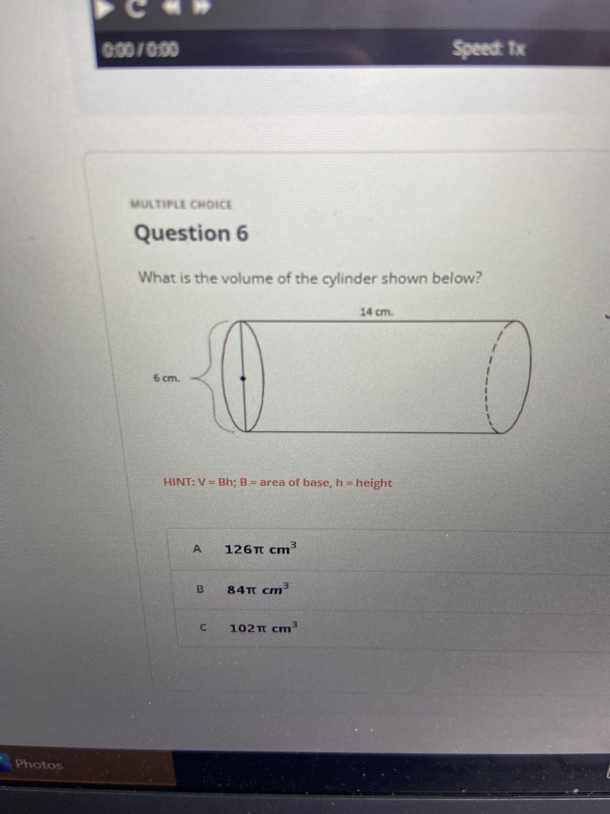 **Multiple Choice**

**Question 6**

*What is the volume of the cylinder shown below?*

[Diagram of a cylinder]

- The cylinder has a height (h) of 14 cm.
- The radius (r) of the base of the cylinder is 6 cm.

**HINT:** \( V = Bh; B = \text{area of base}, h = \text{height} \)

**Options:**

A) \( 126\pi \text{ cm}^3 \)

B) \( 84\pi \text{ cm}^3 \)

C) \( 102\pi \text{ cm}^3 \)

---

**Explanation:**

To calculate the volume of a cylinder, we use the formula:

\[ V = Bh \]

Where \( B \) (the area of the base) is calculated as \( \pi r^2 \), and \( h \) is the height of the cylinder.

In this case:
\[ r = 6 \text{ cm} \]
\[ h = 14 \text{ cm} \]

So,
\[ B = \pi r^2 = \pi (6 \text{ cm})^2 = 36\pi \text{ cm}^2 \]

Finally,
\[ V = Bh = 36\pi \text{ cm}^2 \times 14 \text{ cm} = 504\pi \text{ cm}^3 \]

*Suggestion: Verify the options provided (none of the given options are correct based on the calculation)*.