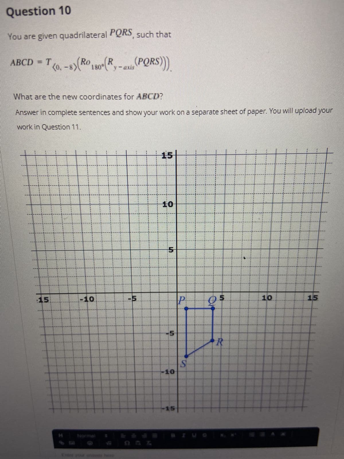 Question 10
You are given quadrilateral PQRS, such that
ABCD = T
T<0.-8)(Ro 180° (R
(PQRS)))
What are the new coordinates for ABCD?
Answer in complete sentences and show your work on a separate sheet of paper. You will upload your
work in Question 11.
15
A LES EEEEEEEREFRE
ARE 1301
AKCE
15
15:
-10
THOMONNING MOMENLIN
(
www.
FIND
EMI HOPEENESENIMENE PORE DAME DE PREZI DESPRE
SENSE
I
SET THE EDEN DUE PRE IN THE PRESENT PE
15
BACINACING IN
KENNENKINERE EUR
5
5
-10
15
d
S
PARER
CISTEME
5
R
10