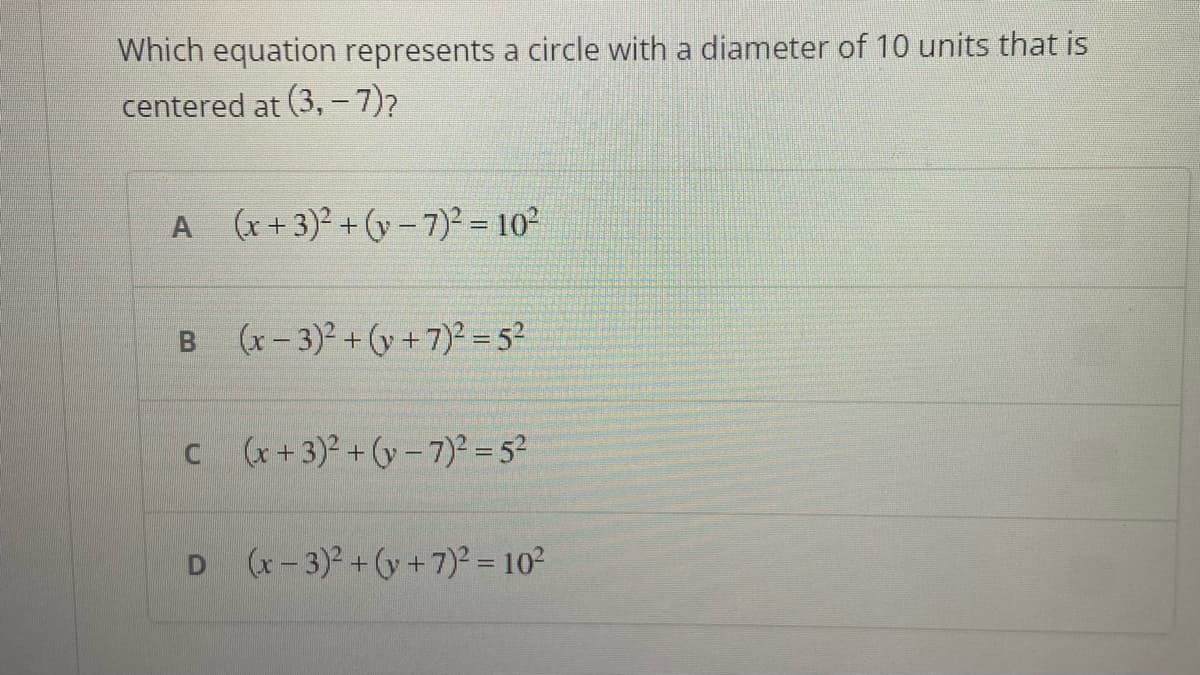 Which equation represents a circle with a diameter of 10 units that is
centered at (3,- 7)?
A (x+3)²+(y-7)² = 10²
B (x-3)²+(+7)² = 5²
C (x+3)²+(y-7)² = 5²
D (x-3)²+(y+7)² = 10²