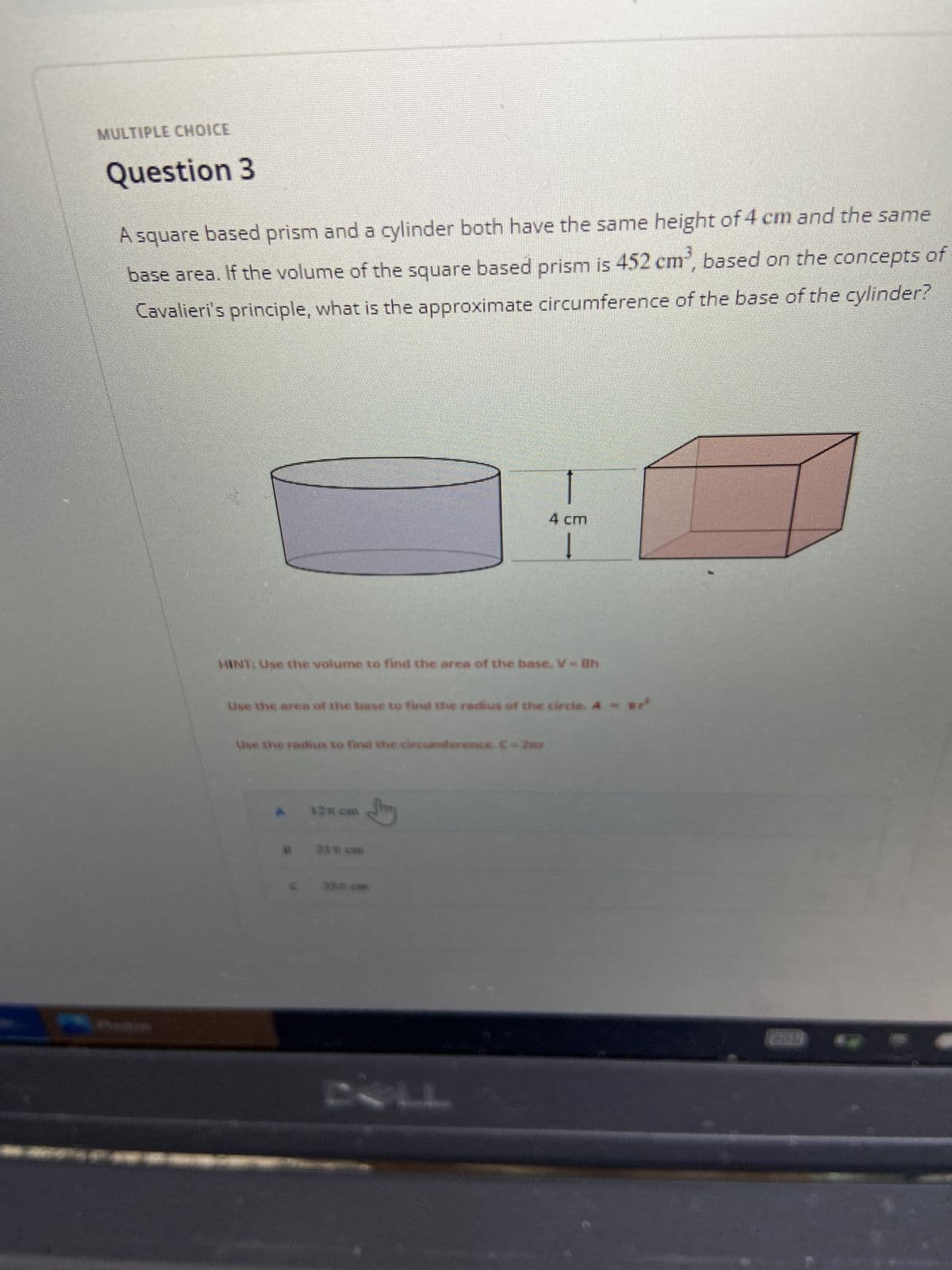 **Multiple Choice**

## Question 3

A square-based prism and a cylinder both have the same height of 4 cm and the same base area. If the volume of the square-based prism is \(452 \, \text{cm}^3\), based on the concepts of Cavalieri's principle, what is the approximate circumference of the base of the cylinder?

**Diagrams:**

- The diagram shows a cylinder and a square-based prism both having a height of 4 cm.
- The height of 4 cm is indicated between the top and bottom surfaces of both the cylinder and prism.

**Hint:**

1. Use the volume to find the area of the base. \(V = Bh\)
2. Use the area of the base to find the radius of the circle. \(A = \pi r^2\)
3. Use the radius to find the circumference. \(C = 2\pi r\)

**Options:**

- A) \(12.8 \, \text{cm}\)
- B) \(21.1 \, \text{cm}\)
- C) \(35.7 \, \text{cm}\)