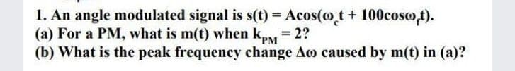 1. An angle modulated signal is s(t) = Acos(o t+ 100coso,t).
(a) For a PM, what is m(t) when ky = 2?
(b) What is the peak frequency change Ao caused by m(t) in (a)?
PM
