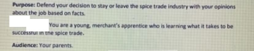 Purpose: Defend your decision to stay or leave the spice trade industry with your opinions
about the job based on facts.
You are a young, merchant's apprentice who is learning what it takes to be
successful in the spice trade.
Audience: Your parents.