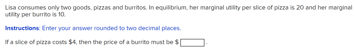 Lisa consumes only two goods, pizzas and burritos. In equilibrium, her marginal utility per slice of pizza is 20 and her marginal
utility per burrito is 10.
Instructions: Enter your answer rounded to two decimal places.
If a slice of pizza costs $4, then the price of a burrito must be $
