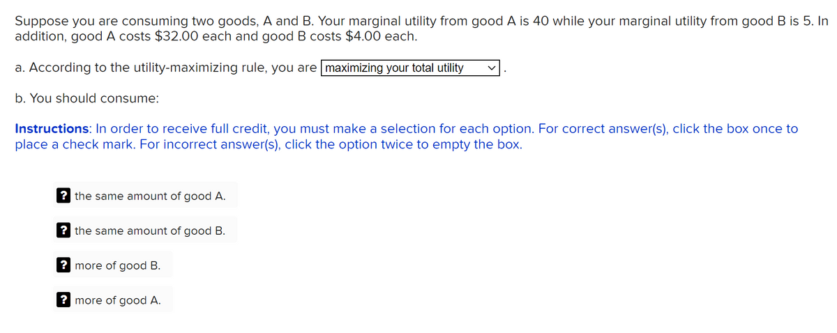 Suppose you are consuming two goods, A and B. Your marginal utility from good A is 40 while your marginal utility from good B is 5. In
addition, good A costs $32.00 each and good B costs $4.00 each.
a. According to the utility-maximizing rule, you are maximizing your total utility
b. You should consume:
Instructions: In order to receive full credit, you must make a selection for each option. For correct answer(s), click the box once to
place a check mark. For incorrect answer(s), click the option twice to empty the box.
? the same amount of good A.
? the same amount of good B.
? more of good B.
? more of good A.
