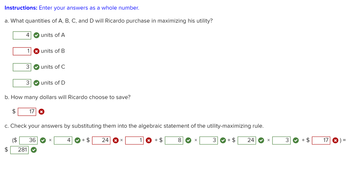 Instructions: Enter your answers as a whole number.
a. What quantities of A, B, C, and D will Ricardo purchase in maximizing his utility?
4
units of A
1
* units of B
units of C
3
units of D
b. How many dollars will Ricardo choose to save?
17
c. Check your answers by substituting them into the algebraic statement of the utility-maximizing rule.
36
4
+ $
24
1 *
+ $
8
3
+ $
24
3
17
2$
281
%24
%24
