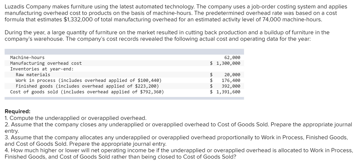 Luzadis Company makes furniture using the latest automated technology. The company uses a job-order costing system and applies
manufacturing overhead cost to products on the basis of machine-hours. The predetermined overhead rate was based on a cost
formula that estimates $1,332,000 of total manufacturing overhead for an estimated activity level of 74,000 machine-hours.
During the year, a large quantity of furniture on the market resulted in cutting back production and a buildup of furniture in the
company's warehouse. The company's cost records revealed the following actual cost and operating data for the year:
Machine-hours
62,000
$ 1,300,000
Manufacturing overhead cost
Inventories at year-end:
Raw materials
$4
20,000
Work in process (includes overhead applied of $100,440)
Finished goods (includes overhead applied of $223,200)
Cost of goods sold (includes overhead applied of $792,360)
$4
176,400
$
392,000
$ 1,391,600
Required:
1. Compute the underapplied or overapplied overhead.
2. Assume that the company closes any underapplied or overapplied overhead to Cost of Goods Sold. Prepare the appropriate journal
entry.
3. Assume that the company allocates any underapplied or overapplied overhead proportionally to Work in Process, Finished Goods,
and Cost of Goods Sold. Prepare the appropriate journal entry.
4. How much higher or lower will net operating income be if the underapplied or overapplied overhead is allocated to Work in Process,
Finished Goods, and Cost of Goods Sold rather than being closed to Cost of Goods Sold?
