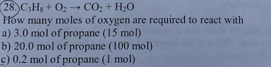 (28.) C3H8+ O₂ →→ CO₂ + H₂O
How many moles of oxygen are required to react with
a) 3.0 mol of propane (15 mol)
b) 20.0 mol of propane (100 mol)
c) 0.2 mol of propane (1 mol)