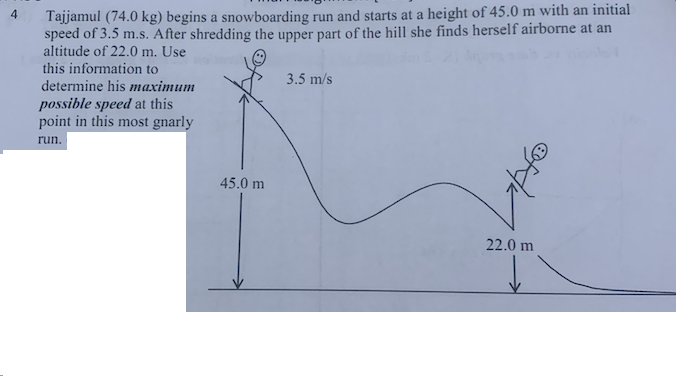 4
Tajjamul (74.0 kg) begins a snowboarding run and starts at a height of 45.0 m with an initial
speed of 3.5 m.s. After shredding the upper part of the hill she finds herself airborne at an
altitude of 22.0 m. Use
this information to
determine his maximum
possible speed at this
point in this most gnarly
run.
45.0 m
3.5 m/s
22.0 m