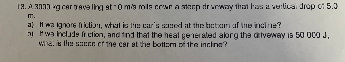 13. A 3000 kg car travelling at 10 m/s rolls down a steep driveway that has a vertical drop of 5.0
m.
a) If we ignore friction, what is the car's speed at the bottom of the incline?
b) If we include friction, and find that the heat generated along the driveway is 50 000 J,
what is the speed of the car at the bottom of the incline?