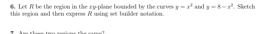 6. Let R be the region in the xy-plane bounded by the curves y = x² and y = 8 – x2. Sketch
this region and then express R using set builder notation.
A re these two regions the same?
