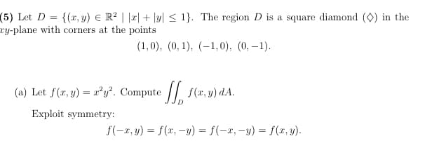 {(x, y) € R? | |2| + |y| < 1}. The region D is a square diamond (0) in the
(5) Let D =
ry-plane with corners at the points
(1,0), (0, 1), (-1, 0), (0, –1).
(a) Let f(x, y) = a²y². Compute // f(x, y) dA.
Exploit symmetry:
f(-x, y) = f(x, -y) = f(-x, -y) = f(x, y).
