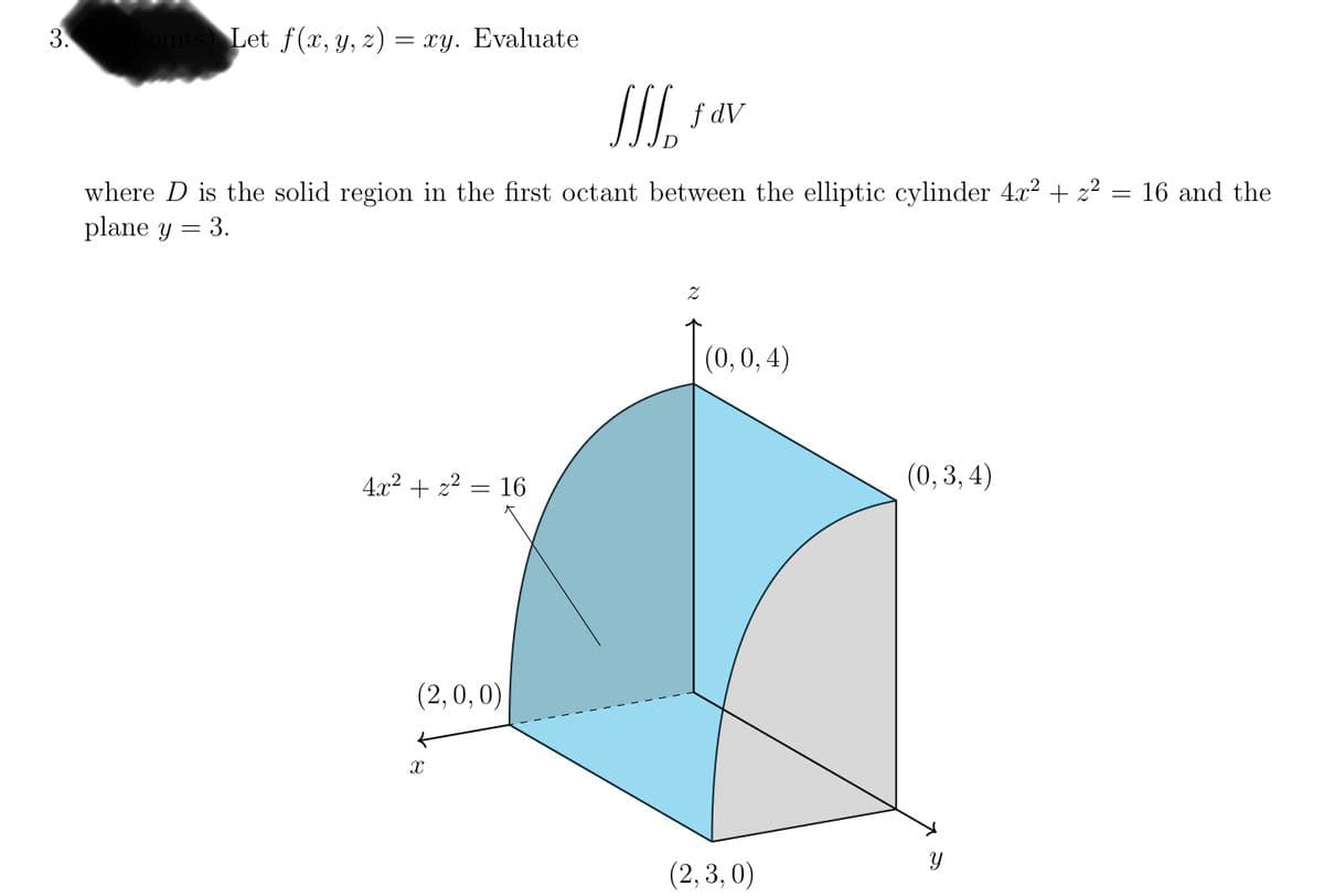 ### Problem Statement

Let \( f(x, y, z) = xy \). Evaluate

\[
\iiint_D f \, dV
\]

where \(D\) is the solid region in the first octant between the elliptic cylinder \( 4x^2 + z^2 = 16 \) and the plane \( y = 3 \).

### Diagram Explanation

The provided diagram visually represents the solid region \( D \) in the first octant.

#### Key Features:
- **Elliptic Cylinder:** Represented by the equation \( 4x^2 + z^2 = 16 \). This surface is depicted as the curved, blue-shaded region in the three-dimensional plot.
- **Plane \( y = 3 \):** This plane is depicted as the gray-shaded region. It intersects the elliptic cylinder and confines the region of integration.

#### Axes:
- **x-axis:** Extends from \( (2,0,0) \) horizontally.
- **y-axis:** Extends from \( (2,3,0) \) vertically.
- **z-axis:** Extends from \( (0,0,4) \) upwards.

#### Intersections:
- **Intersection of Cylinder and Plane (at boundaries):**
  - At \( y=0 \):
    - Points: \( (2, 0, 0) \) and \( (0, 0, 4) \)
  - At \( y=3 \):
    - Points: \( (2, 3, 0) \) and \( (0, 3, 4) \)
  - The intersection points of the elliptic cylinder with the plane \( y = 3 \) form a rectangular boundary for the region in consideration.

The diagram is useful for visualizing the limits and boundaries of the region \( D \) we are integrating over. It highlights the interaction of a three-dimensional solid constrained by both a curved surface (the elliptic cylinder) and a flat surface (the plane \(y=3\)).