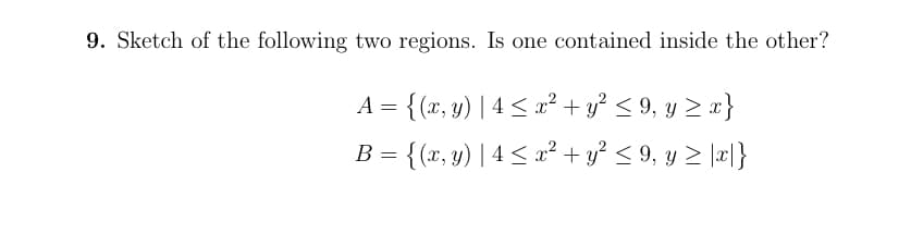 9. Sketch of the following two regions. Is one contained inside the other?
A = {(x, y) | 4 < x² + y² < 9, y > x}
B = {(x, y) | 4 < x² + y² < 9, y > \æ|}
