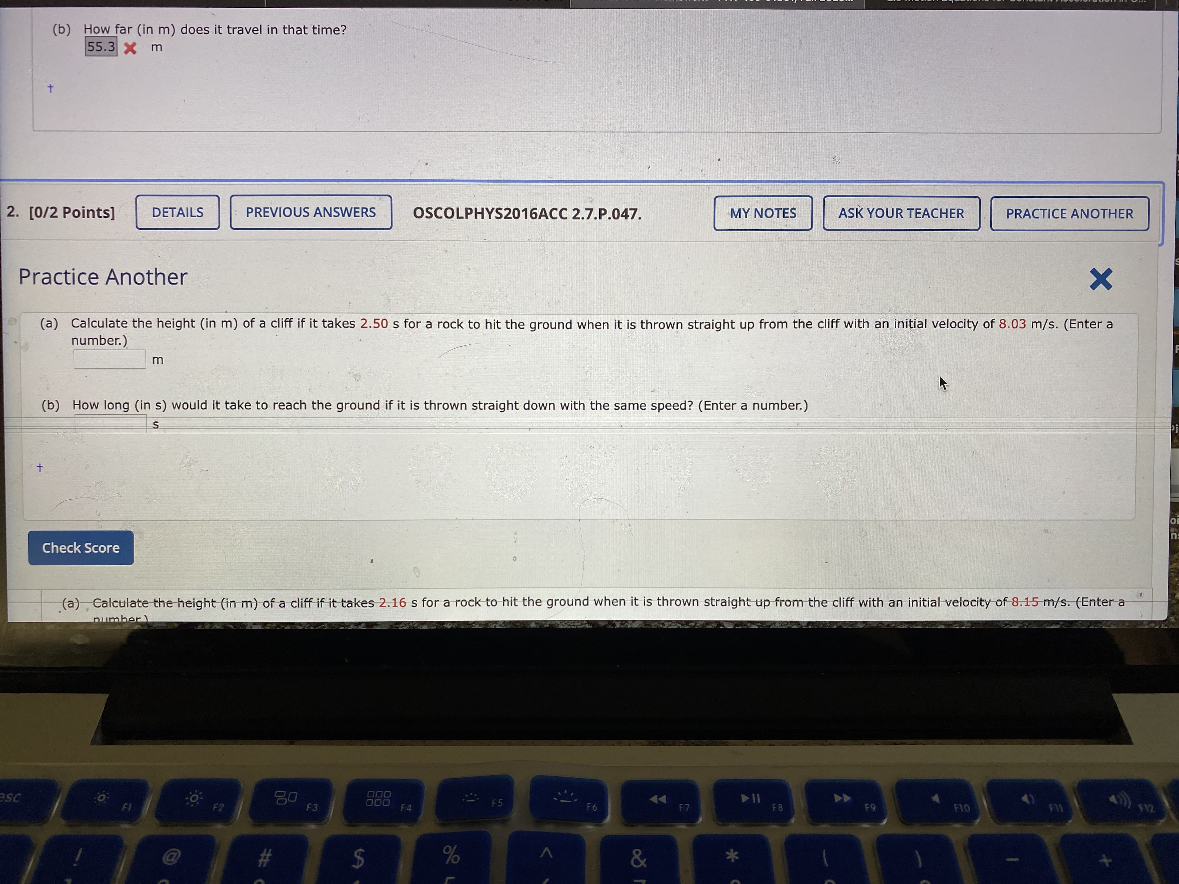 (b) How far (in m) does it travel in that time?
55.3X m
t.
2. [0/2 Points]
DETAILS
PREVIOUS ANSWERS
OSCOLPHYS2016ACC 2.7.P.047.
MY NOTES
ASK YOUR TEACHER
PRACTICE ANOTHER
Practice Another
(a) Calculate the height (in m) of a cliff if it takes 2.50 s for a rock to hit the ground when it is thrown straight up from the cliff with an initial velocity of 8.03 m/s. (Enter a
number.)
m
(b) How long (in s) would it take to reach the ground if it is thrown straight down with the same speed? (Enter a number.)
ns
Check Score
(a) Calculate the height (in m) of a cliff if it takes 2.16 s for a rock to hit the ground when it is thrown straight up from the cliff with an initial velocity of 8.15 m/s. (Enter a
pumber)
esc
20
F3
000
ODO
F4
II
F8
F5
F2
F6
F7
F9
F10
F1
F12
#
%
&
%24
