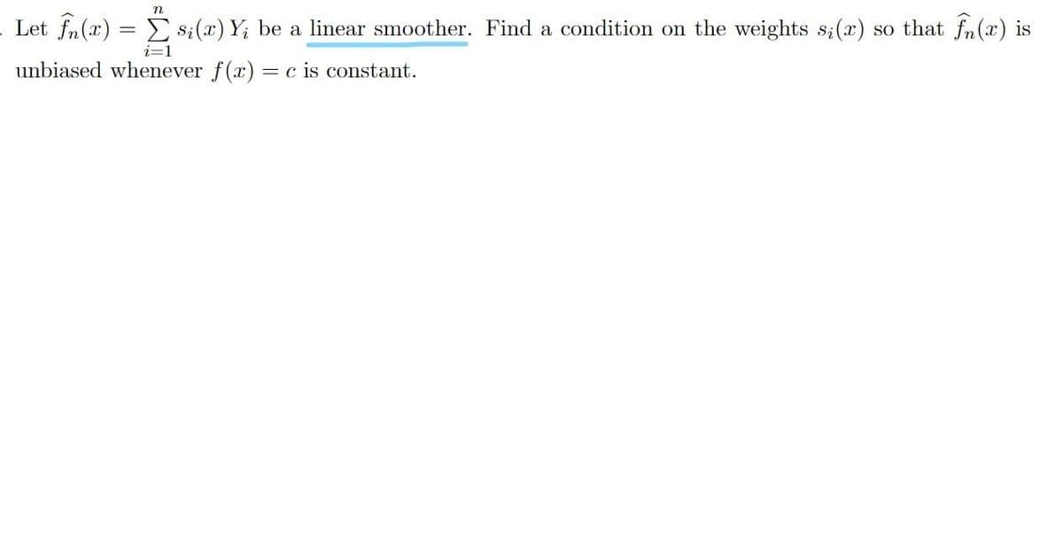 n
Let fn(x) = > $;(x) Y; be a linear smoother. Find a condition on the weights s;(x) so that fn(x) is
unbiased whenever f(x)
= c is constant.
