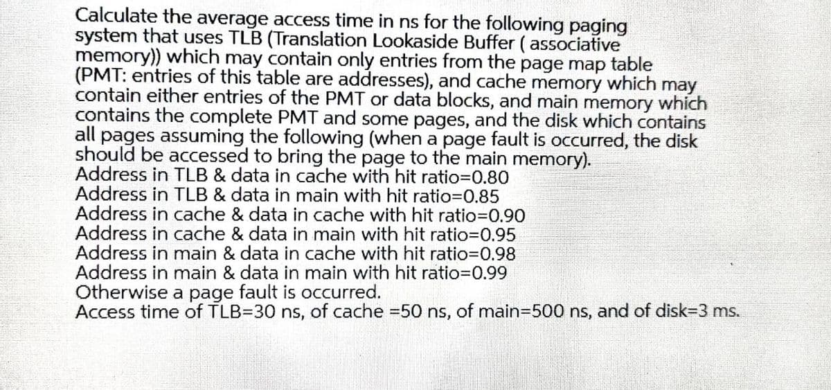 Calculate the average access time in ns for the following paging
system that uses TLB (Translation Lookaside Buffer ( associative
memory)) which may contain only entries from the page map table
(PMT: entries of this table are addresses), and cache memory which may
contain either entries of the PMT or data blocks, and main memory which
contains the complete PMT and some pages, and the disk which contains
all pages assuming the following (when a page fault is occurred, the disk
should be accessed to bring the page to the main memory).
Address in TLB & data in cache with hit ratio30.80
Address in TLB & data in main with hit ratio=D0.85
Address in cache & data in cache with hit ratio=0.90
Address in cache & data in main with hit ratio=0.95
Address in main & data in cache with hit ratio=D0.98
Address in main & data in main with hit ratio=D0.99
Otherwise a page fault is occurred.
Access time of TLB=30 ns, of cache =50 ns, of main=500 ns, and of disk=3 ms.
