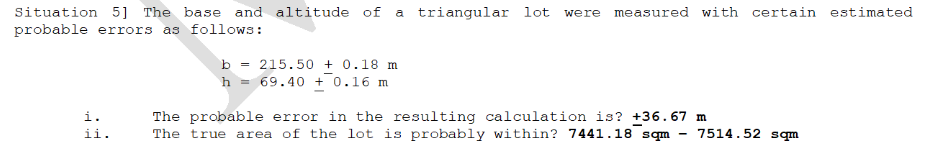 Situation 5] The base and altitude of a triangular lot were measured with certain estimated
probable errors as follows:
b = 215.50 + 0.18 m
h = 69.40 + 0.16 m
i.
The probable error in the resulting calculation is? +36.67 m
The true area of the lot is probably within? 7441.18 sqm
ii.
7514.52 sqm
