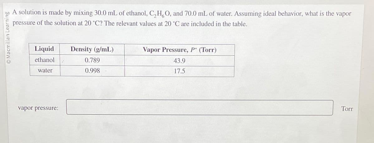 Ⓒ Macmillan Learning
A solution is made by mixing 30.0 mL of ethanol, C,H,O, and 70.0 mL of water. Assuming ideal behavior, what is the vapor
pressure of the solution at 20 °C? The relevant values at 20 °C are included in the table.
Liquid
ethanol
water
vapor pressure:
Density (g/mL)
0.789
0.998
Vapor Pressure, P. (Torr)
43.9
17.5
Torr