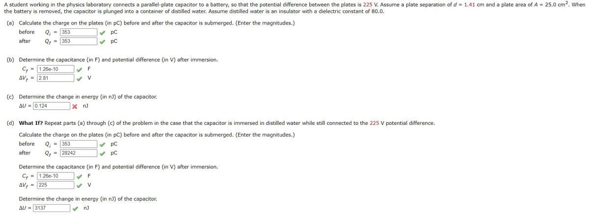 A student working in the physics laboratory connects a parallel-plate capacitor to a battery, so that the potential difference between the plates is 225 V. Assume a plate separation of d = 1.41 cm and a plate area of A = 25.0 cm2. When
the battery is removed, the capacitor is plunged into a container of distilled water. Assume distilled water is an insulator with a dielectric constant of 80.0.
(a) Calculate the charge on the plates (in pC) before and after the capacitor is submerged. (Enter the magnitudes.)
before
Q;
353
V pC
after
Qf =
353
pC
(b) Determine the capacitance (in F) and potential difference (in V) after immersion.
Cf = 1.26e-10
F
AV = 2.81
V
(c) Determine the change in energy (in nJ) of the capacitor.
AU = 0.124
X nJ
(d) What If? Repeat parts (a) through (c) of the problem in the case that the capacitor is immersed in distilled water while still connected to the 225 V potential difference.
Calculate the charge on the plates (in pC) before and after the capacitor is submerged. (Enter the magnitudes.)
before
Q: =
353
pC
after
Qf = 28242
pC
Determine the capacitance (in F) and potential difference (in V) after immersion.
Cf =
1.26e-10
F
AVE = 225
Determine the change in energy (in n)) of the capacitor.
AU = 3137
nJ

