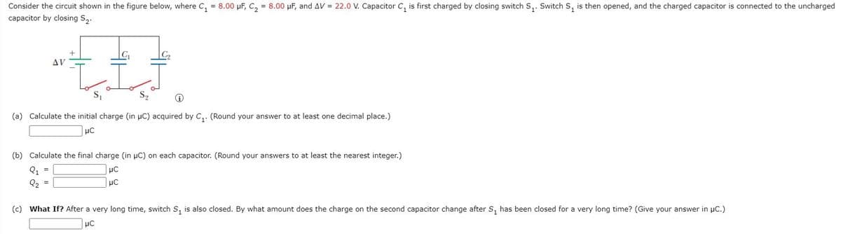 Consider the circuit shown in the figure below, where C, = 8.00 µF, C, = 8.00 µF, and AV = 22.0 V. Capacitor C, is first charged by closing switch S,. Switch S, is then opened, and the charged capacitor is connected to the uncharged
capacitor by closing S,.
AV
(a) Calculate the initial charge (in µC) acquired by C,. (Round your answer to at least one decimal place.)
(b) Calculate the final charge (in pC) on each capacitor. (Round your answers to at least the nearest integer.)
Q1
Q, =
(c) What If? After a very long time, switch S, is also closed. By what amount does the charge on the second capacitor change after S, has been closed for a very long time? (Give your answer in µC.)
