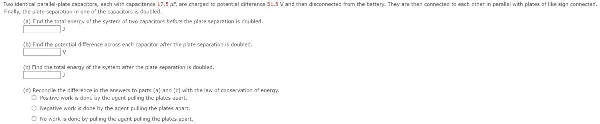 Two identical parallel-plate capacitors, each with capacitance 17.5 µF, are charged to potential difference 51.5 V and then disconnected from the battery. They are then connected to each other in parallel with plates of like sign connected.
Finally, the plate separation in one of the capacitors is doubled.
(a) Find the total energy of the system of two capacitors before the plate separation is doubled.
(b) Find the potential difference across each capacitor after the plate separation is doubled.
(c) Find the total energy of the system after the plate separation is doubled.
(d) Reconcile the difference in the answers to parts (a) and (c) with the law of conservation of energy.
O Positive work is done by the agent pulling the plates apart.
O Negative work is done by the agent pulling the plates apart.
O No work is done by pulling the agent pulling the plates apart.
