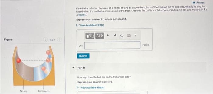 Figure
No-slip
1 of 1
Frictionless
Review
If the ball is released from rest at a height of 0.78 m above the bottom of the track on the no-slip side, what is its angular
speed when it is on the frictionless side of the track? Assume the ball is a solid sphere of radius 2.2 cm and mass 0.14 kg
(Figure 1)
Express your answer in radians per second.
▸ View Available Hint(s)
Submit
Part B
VAE
How high does the ball rise on the frictionless side?
Express your answer in meters.
View Available Hint(s)
?
rad/s