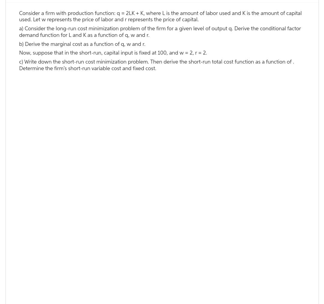 Consider a firm with production function: q = 2LK + K, where L is the amount of labor used and K is the amount of capital
used. Let w represents the price of labor and r represents the price of capital.
a) Consider the long-run cost minimization problem of the firm for a given level of output q. Derive the conditional factor
demand function for L and K as a function of q, w and r.
b) Derive the marginal cost as a function of q, w and r.
Now, suppose that in the short-run, capital input is fixed at 100, and w = 2, r = 2.
c) Write down the short-run cost minimization problem. Then derive the short-run total cost function as a function of .
Determine the firm's short-run variable cost and fixed cost.