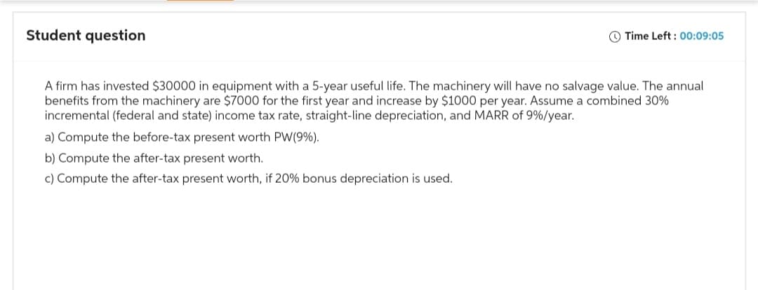 Student question
Time Left: 00:09:05
A firm has invested $30000 in equipment with a 5-year useful life. The machinery will have no salvage value. The annual
benefits from the machinery are $7000 for the first year and increase by $1000 per year. Assume a combined 30%
incremental (federal and state) income tax rate, straight-line depreciation, and MARR of 9%/year.
a) Compute the before-tax present worth PW (9%).
b) Compute the after-tax present worth.
c) Compute the after-tax present worth, if 20% bonus depreciation is used.