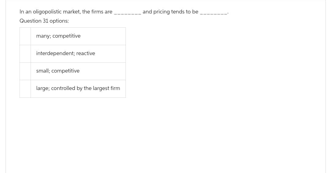 In an oligopolistic market, the firms are
Question 31 options:
many; competitive
interdependent; reactive
small; competitive
large; controlled by the largest firm
and pricing tends to be