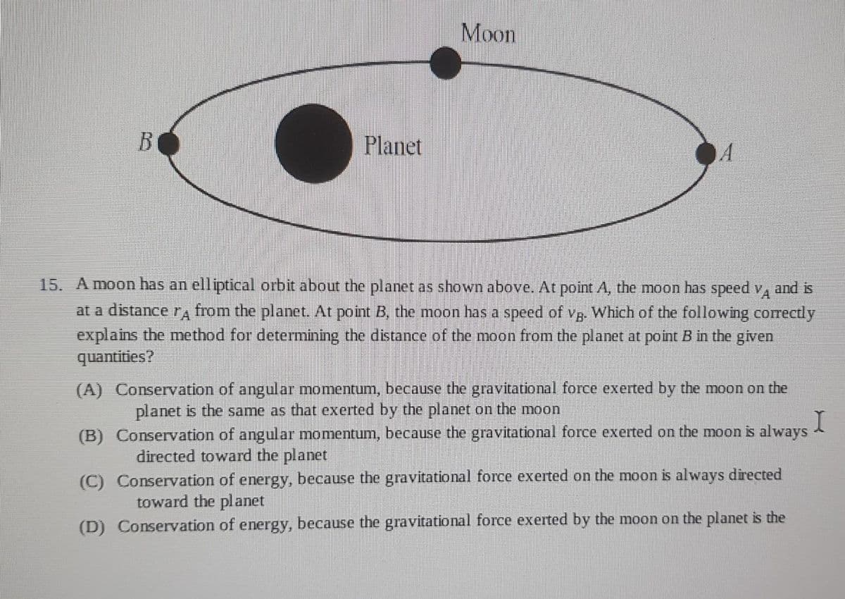 B
Planet
Moon
15. A moon has an elliptical orbit about the planet as shown above. At point A, the moon has speed VA and is
at a distance rд from the planet. At point B, the moon has a speed of vg. Which of the following correctly
explains the method for determining the distance of the moon from the planet at point B in the given
quantities?
(A) Conservation of angular momentum, because the gravitational force exerted by the moon on the
planet is the same as that exerted by the planet on the moon
I
(B)
Conservation of angular momentum, because the gravitational force exerted on the moon is always
directed toward the planet
(C) Conservation of energy, because the gravitational force exerted on the moon is always directed
toward the planet
(D) Conservation of energy, because the gravitational force exerted by the moon on the planet is the