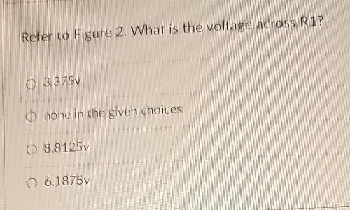 Refer to Figure 2. What is the voltage across R1?
3.375v
none in the given choices
8.8125v
O6.1875v