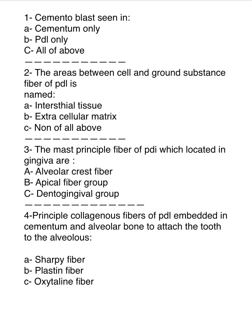 1- Cemento blast seen in:
a- Cementum only
b- Pdl only
C- All of above
2- The areas between cell and ground substance
fiber of pdl is
named:
a- Intersthial tissue
b- Extra cellular matrix
c- Non of all above
3- The mast principle fiber of pdi which located in
gingiva are :
A- Alveolar crest fiber
B- Apical fiber group
C- Dentogingival group
4-Principle collagenous fibers of pdl embedded in
cementum and alveolar bone to attach the tooth
to the alveolous:
a- Sharpy fiber
b- Plastin fiber
c- Oxytaline fiber
