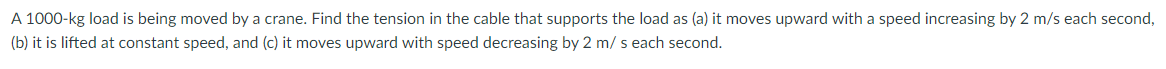 A 1000-kg load is being moved by a crane. Find the tension in the cable that supports the load as (a) it moves upward with a speed increasing by 2 m/s each second,
(b) it is lifted at constant speed, and (c) it moves upward with speed decreasing by 2 m/ s each second.
