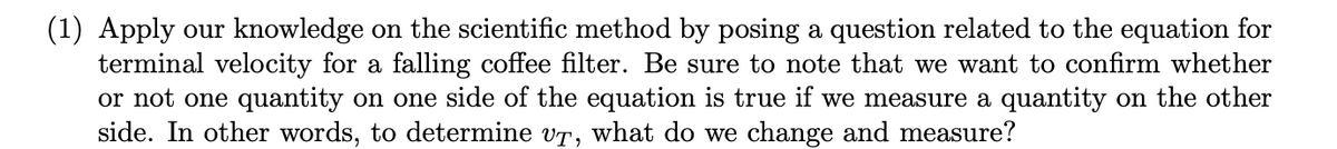 (1) Apply our knowledge on the scientific method by posing a question related to the equation for
terminal velocity for a falling coffee filter. Be sure to note that we want to confirm whether
or not one quantity on one side of the equation is true if we measure a quantity on the other
side. In other words, to determine vr, what do we change and measure?
