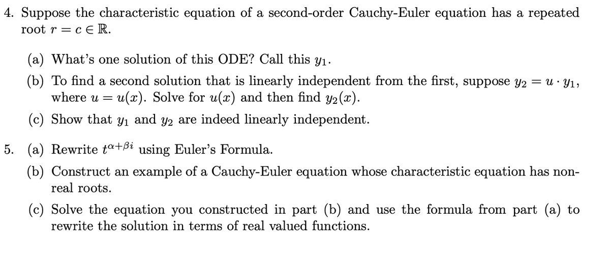 4. Suppose the characteristic equation of a second-order Cauchy-Euler equation has a repeated
root r = c E R.
(a) What's one solution of this ODE? Call this y1.
(b) To find a second solution that is linearly independent from the first, suppose y2 = u · Y1,
where u = u(x). Solve for u(x) and then find Y2(x).
(c) Show that Yı and y2 are indeed linearly independent.
5. (a) Rewrite ta+ßi using Euler's Formula.
(b) Construct an example of a Cauchy-Euler equation whose characteristic equation has non-
real roots.
(c) Solve the equation you constructed in part (b) and use the formula from part (a) to
rewrite the solution in terms of real valued functions.
