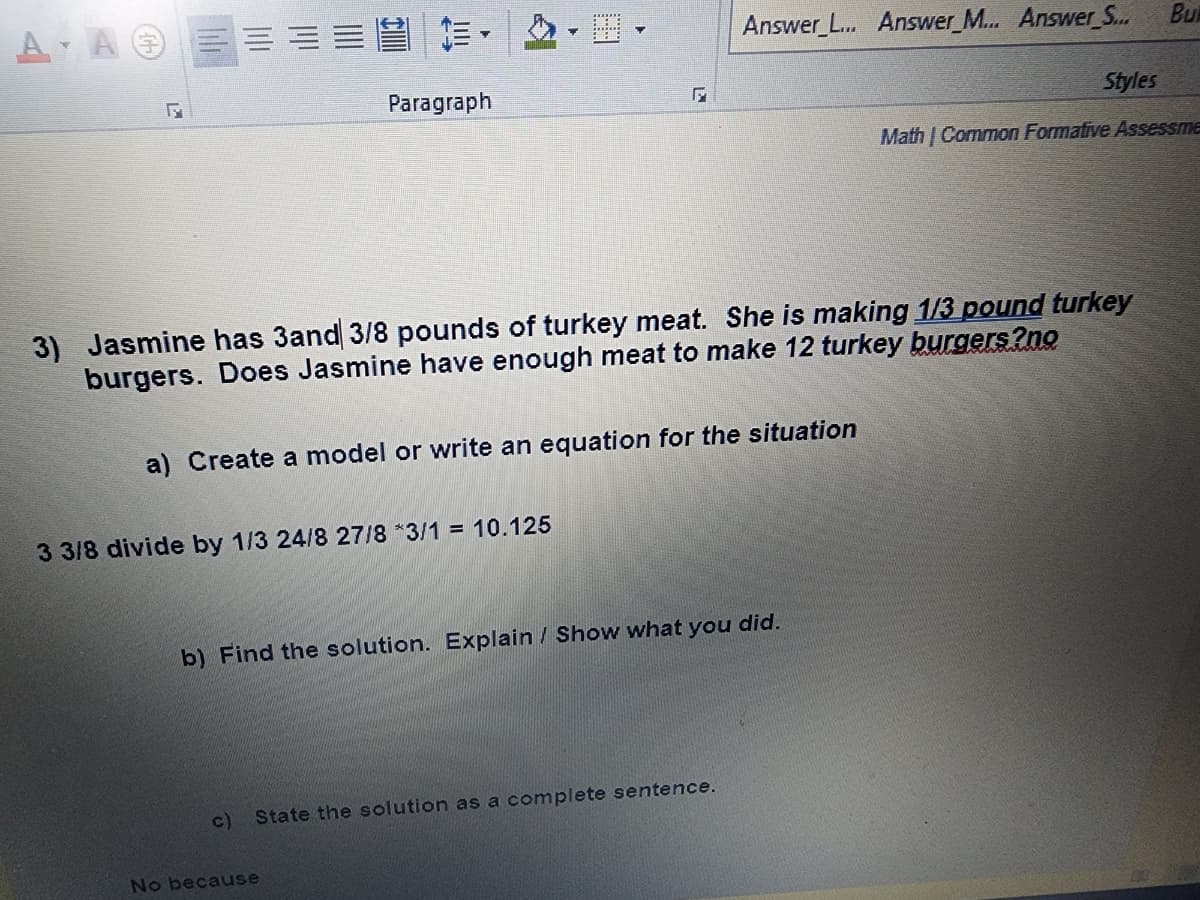 AA.
A A
17
Paragraph
3) Jasmine has 3and 3/8 pounds of turkey meat. She is making 1/3 pound turkey
burgers. Does Jasmine have enough meat to make 12 turkey burgers?no
a) Create a model or write an equation for the situation
3 3/8 divide by 1/3 24/8 27/8 *3/1 = 10.125
Answer_L... Answer_M... Answer_S...
b) Find the solution. Explain / Show what you did.
c) State the solution as a complete sentence.
No because
Bu
Styles
MathCommon Formative Assessme