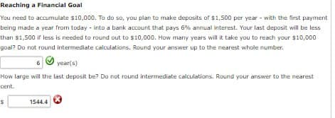 Reaching a Financial Goal
You need to accumulate $10,000. To do so, you plan to make deposits of $1,500 per year - with the first payment
being made a year from today - into a bank account that pays 6% annual interest. Your last deposit will be less
than $1,500 if less is needed to round out to $10,000. How many years will it take you to reach your $10,000
goal? Do not round intermediate calculations. Round your answer up to the nearest whole number.
6
year(s)
How large will the last deposit be? Do not round intermediate calculations. Round your answer to the nearest
cent.
$
1544.4