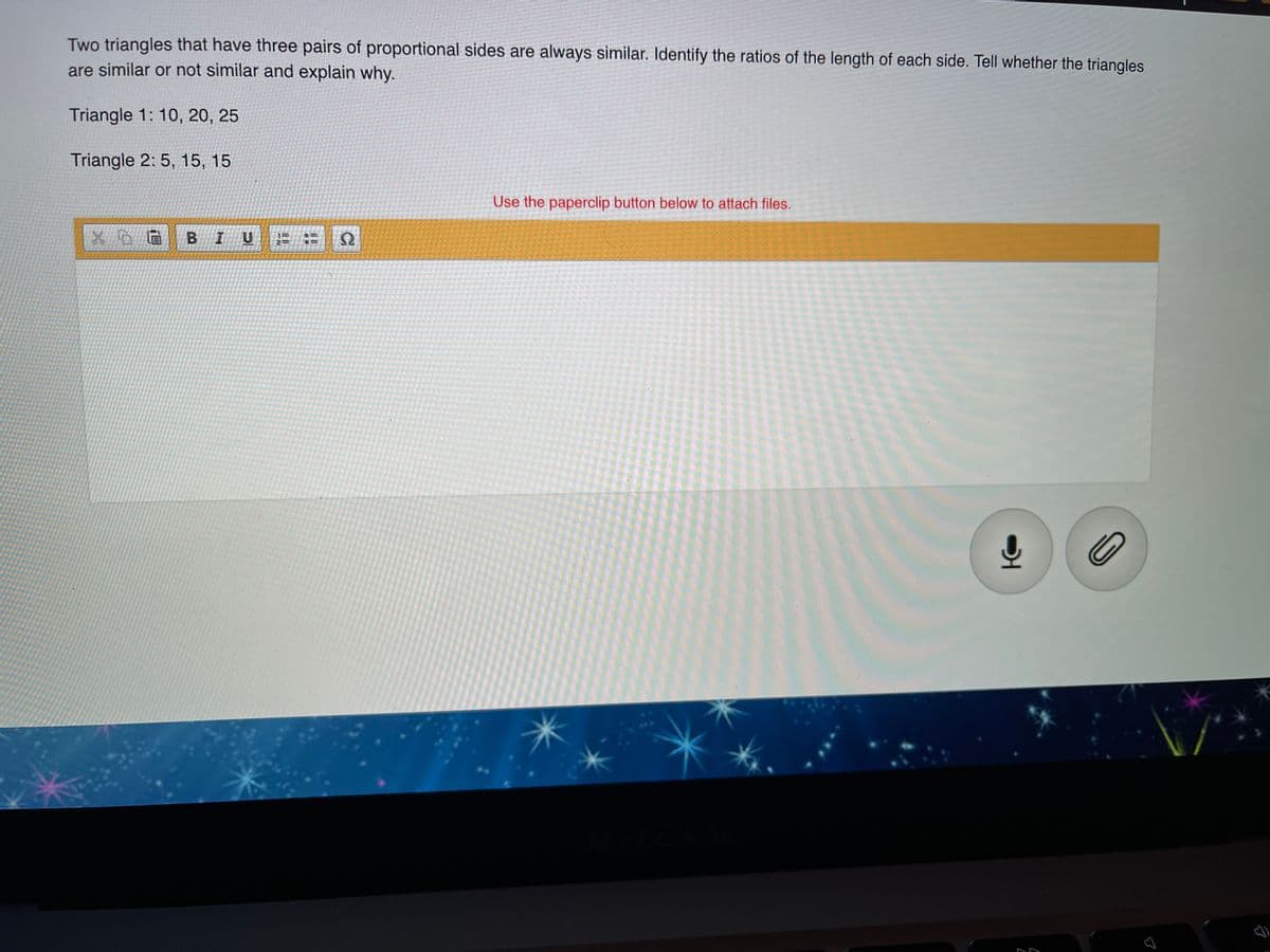 Two triangles that have three pairs of proportional sides are always similar. Identify the ratios of the length of each side. Tell whether the triangles
are similar or not similar and explain why.
Triangle 1: 10, 20, 25
Triangle 2: 5, 15, 15
Use the paperclip button below to attach files.
B IU
