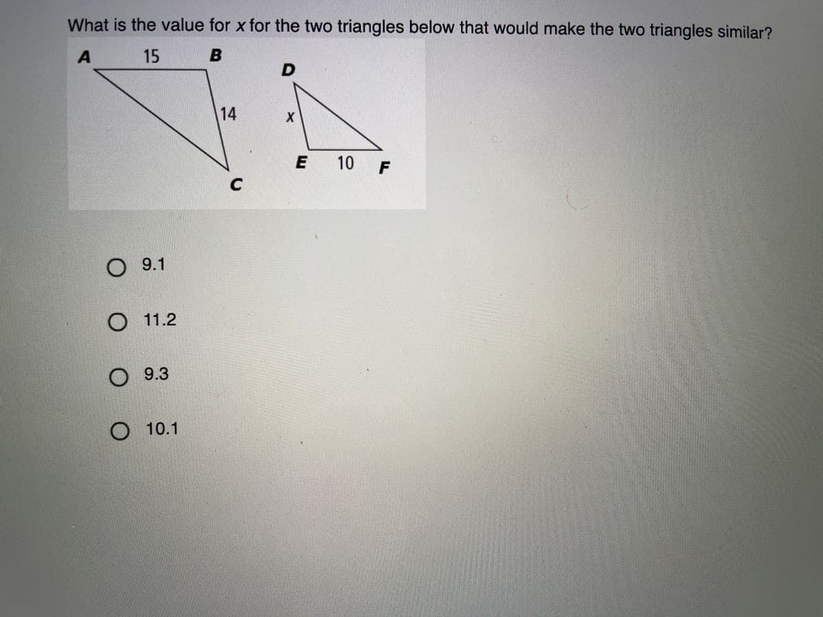 What is the value for x for the two triangles below that would make the two triangles similar?
15 B
14
E 10
F
C
О 9.1
O 11.2
9.3
O 10.1
