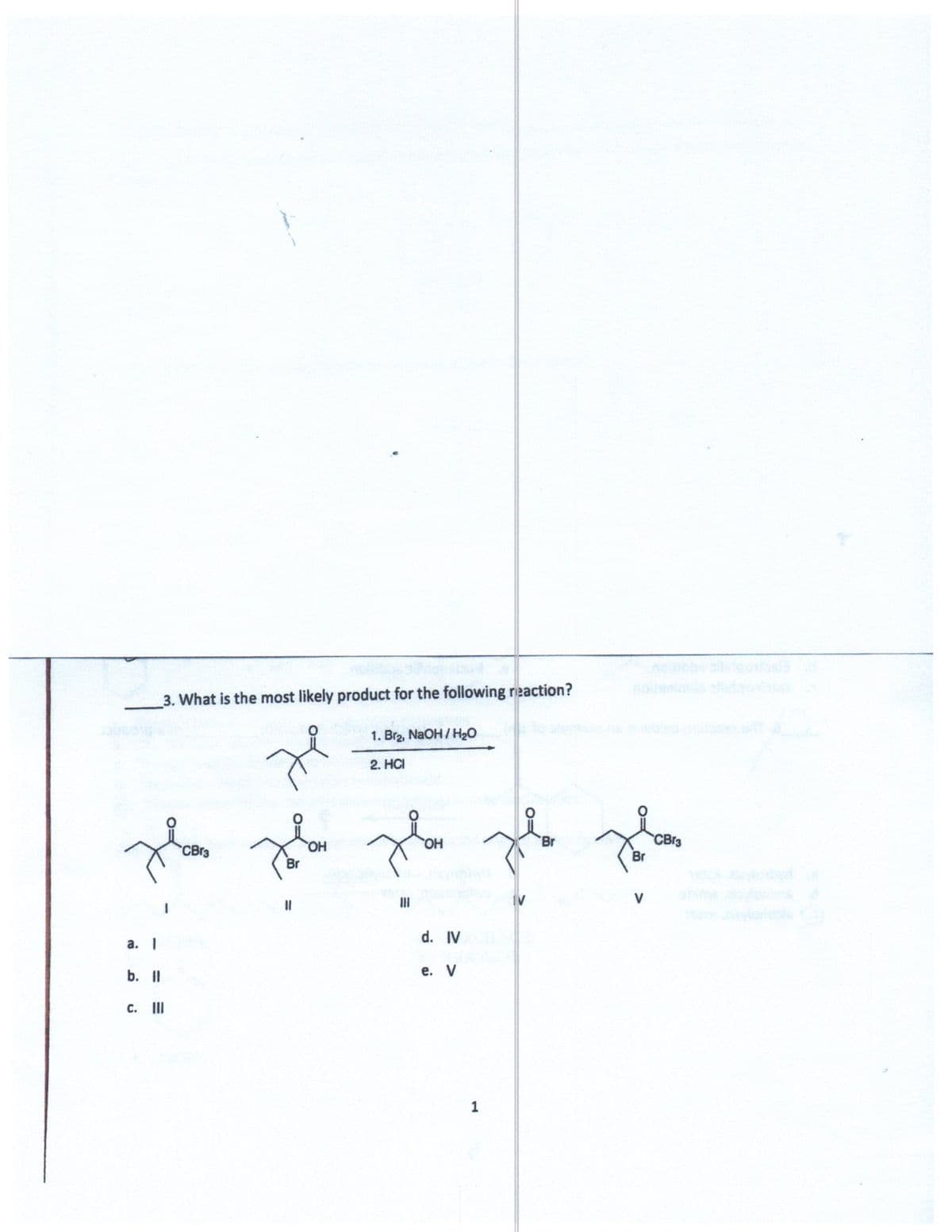 3. What is the most likely product for the following reaction?
1. Br2, NaOH/ H20
2. HCI
CB13
Br
CBr3
HO,
HO.
Br
II
V
d. IV
а. 1
b. I
е. V
с. I
1
