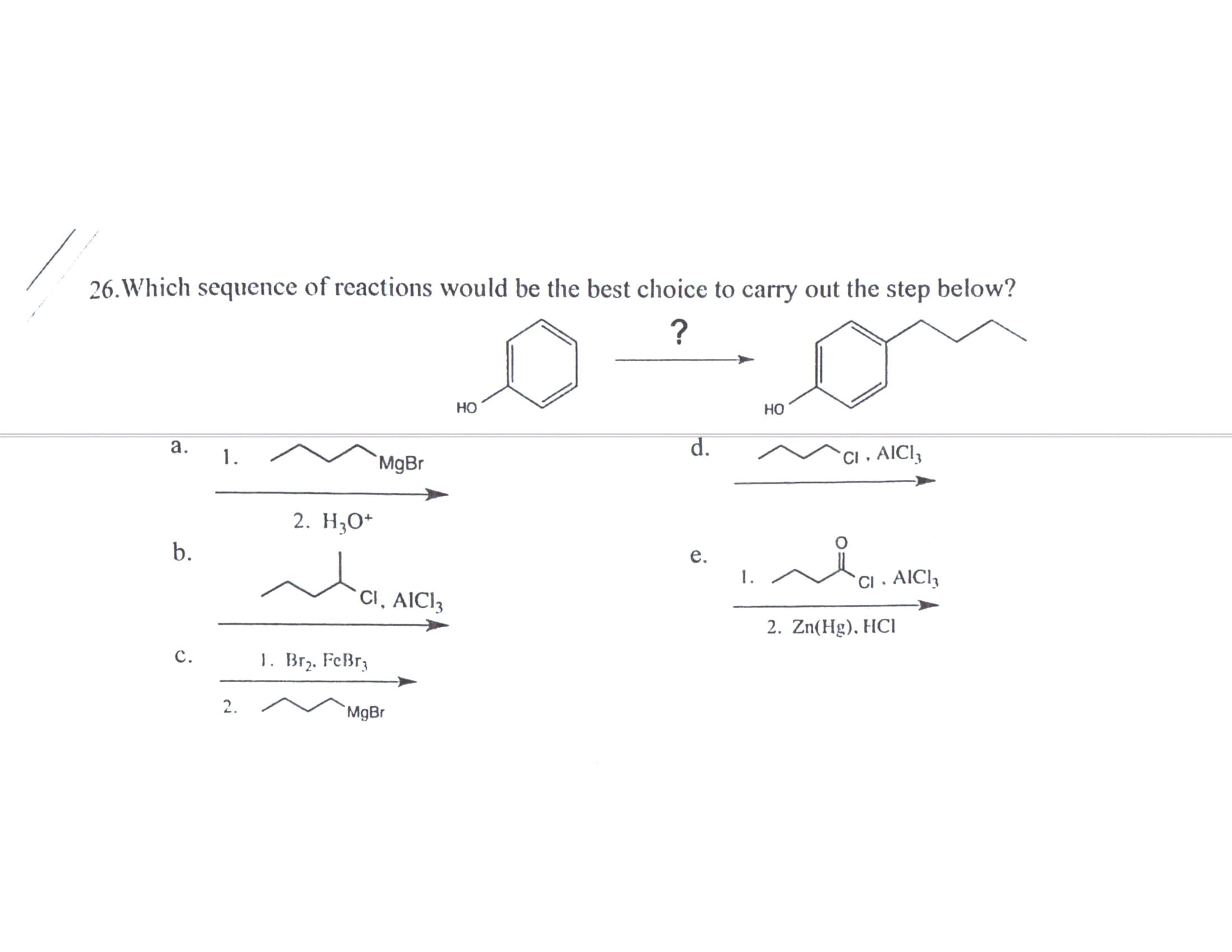 26. Which sequence of reactions would be the best choice to carry out the step below?
Но
HO
а.
d.
1.
MgBr
CI . AICI3
2. Но
b.
е.
1. /
CI . AIC13
CI, AICI3
2. Zn(Hg), HCl
с.
1. Br,. FeBr3
2.
MgBr
