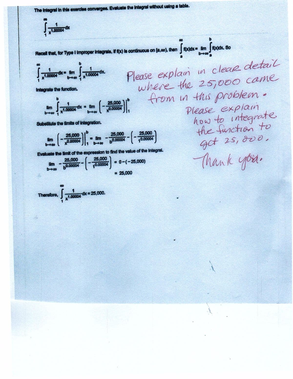 The Integral In thls exerciee converges. Evaluste the Integral without ueing a table.
xp-
.00004
00
b.
Recell that, for Type I Improper Integrele, If f(x) ls continuous on (a,c0), then f(x)dx= im dx. 8o
b.
Please explain in cleaR detail
where the 25,000 came
from in this problem.
Please expliam
how to integrate
the function to
gct 25, 80o,
.00004
1.00004
Integrate the function.
25,000
Hm
boo 1
1.00004 X = Um
x0.00004
Substitute the limits of integration.
25,000
0.00004
25,000
b0.00004
(-
25,000
10.00004
= lim
Evaluate the limit of the expression to find the value of the Integral.
25,000
0.00004
Thank you.
25,000
lim
= 0-(-25,000)
WO
10.00004
= 25,000
Therefore,
dx 25,000.
1.00004
