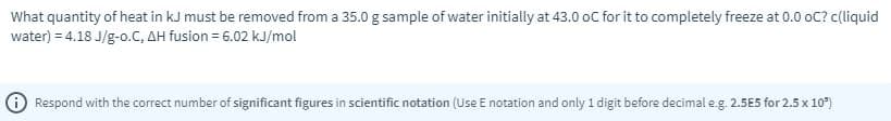 What quantity of heat in kJ must be removed from a 35.0 g sample of water initially at 43.0 oC for it to completely freeze at 0.0 oC? c(liquid
water) = 4.18 J/g-o.C, AH fusion = 6.02 kJ/mol
Respond with the correct number of significant figures in scientific notation (Use E notation and only 1 digit before decimal e.g. 2.5E5 for 2.5 x 10")
